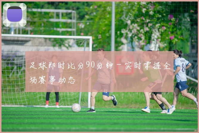 足球即时比分90分钟 - 实时掌握全场赛事动态