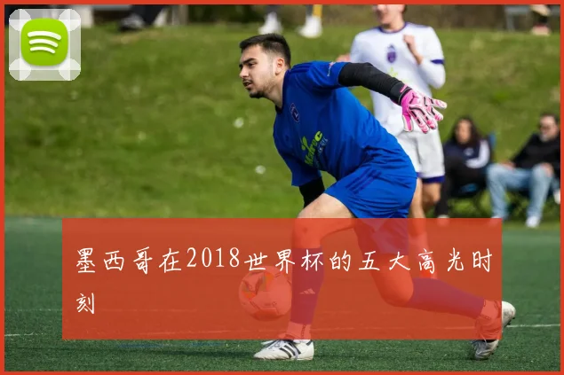 墨西哥在2018世界杯的五大高光时刻