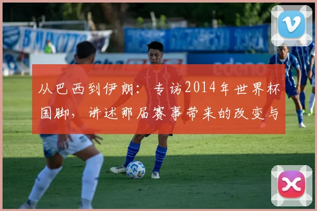 从巴西到伊朗:专访2014年世界杯国脚,讲述那届赛事带来的改变与传承