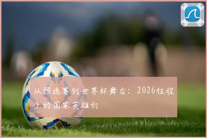 从预选赛到世界杯舞台：2026征程上的国家英雄们