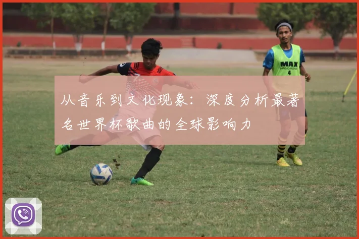 从音乐到文化现象：深度分析最著名世界杯歌曲的全球影响力