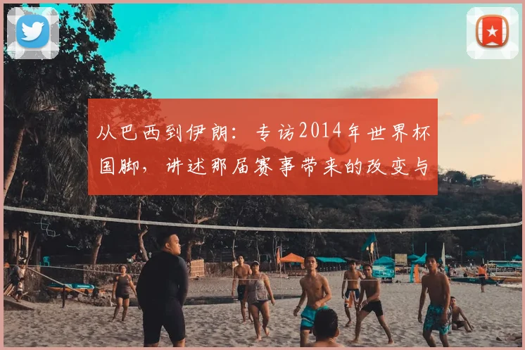 从巴西到伊朗:专访2014年世界杯国脚,讲述那届赛事带来的改变与传承