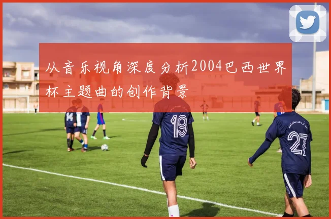 从音乐视角深度分析2004巴西世界杯主题曲的创作背景