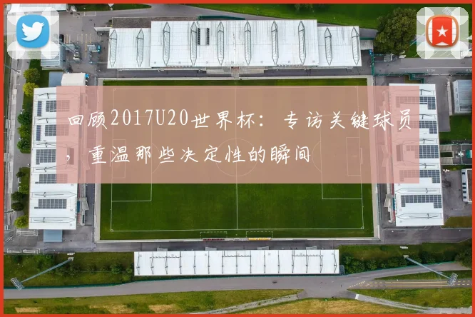 回顾2017U20世界杯：专访关键球员，重温那些决定性的瞬间