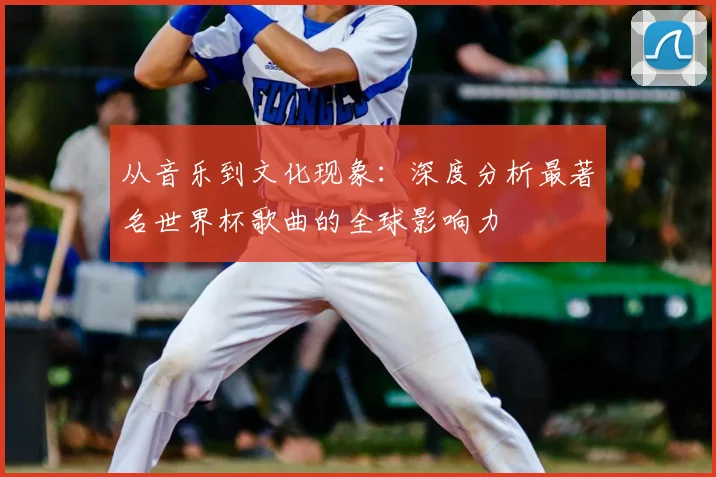 从音乐到文化现象：深度分析最著名世界杯歌曲的全球影响力