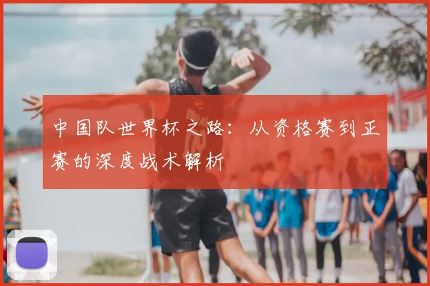 中国队世界杯之路：从资格赛到正赛的深度战术解析