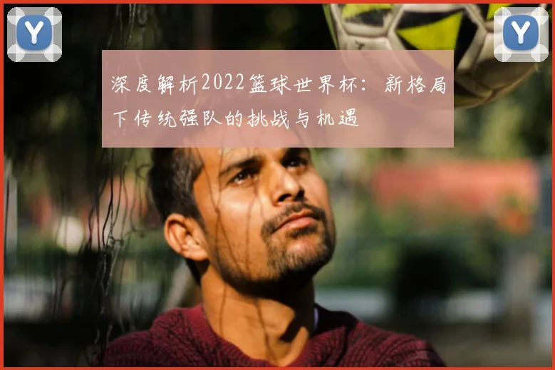 深度解析2022篮球世界杯：新格局下传统强队的挑战与机遇