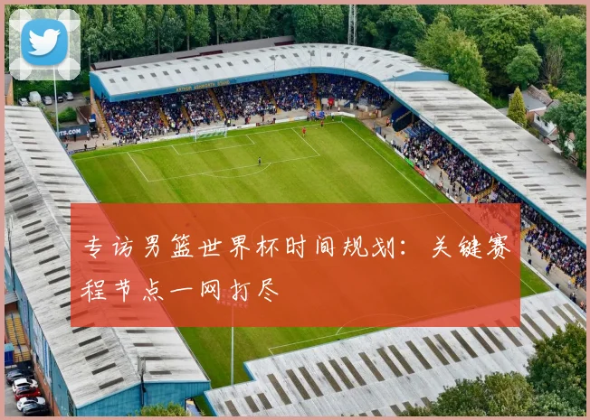 专访男篮世界杯时间规划:关键赛程节点一网打尽