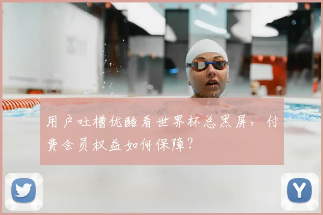 用户吐槽优酷看世界杯总黑屏,付费会员权益如何保障?