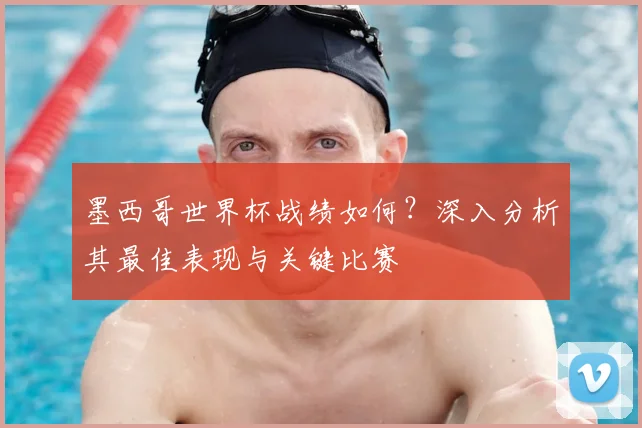墨西哥世界杯战绩如何？深入分析其最佳表现与关键比赛