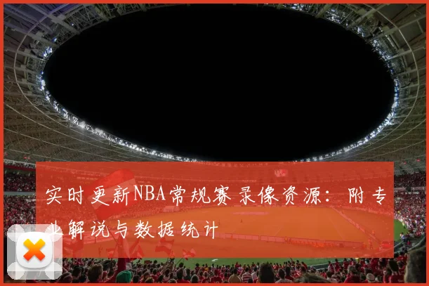 实时更新NBA常规赛录像资源:附专业解说与数据统计