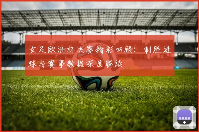 女足欧洲杯决赛精彩回顾:制胜进球与赛事数据深度解读