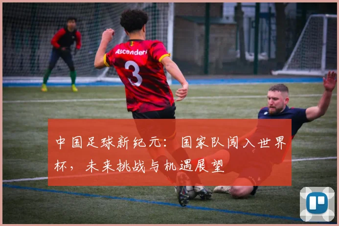 中国足球新纪元:国家队闯入世界杯,未来挑战与机遇展望