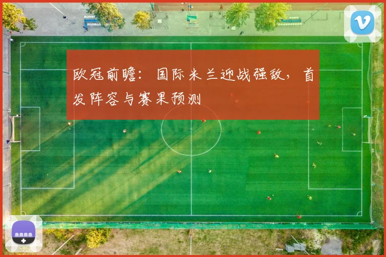 欧冠前瞻：国际米兰迎战强敌，首发阵容与赛果预测