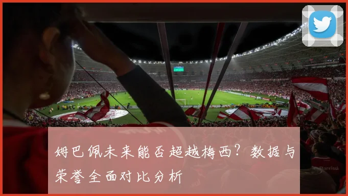 姆巴佩未来能否超越梅西?数据与荣誉全面对比分析