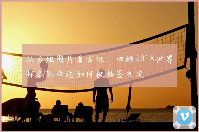 从分组图片看玄机:回顾2018世界杯各队命运如何被抽签决定
