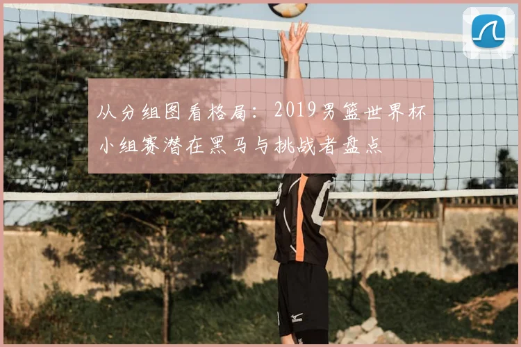 从分组图看格局：2019男篮世界杯小组赛潜在黑马与挑战者盘点