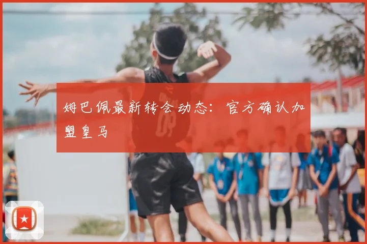 姆巴佩最新转会动态：官方确认加盟皇马