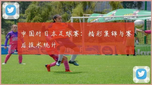 中国对日本足球赛:精彩集锦与赛后技术统计