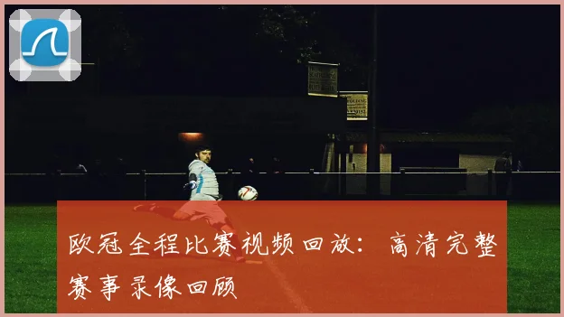 欧冠全程比赛视频回放：高清完整赛事录像回顾