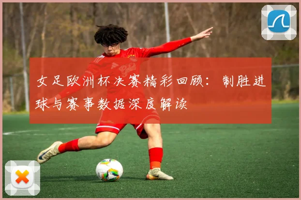 女足欧洲杯决赛精彩回顾：制胜进球与赛事数据深度解读