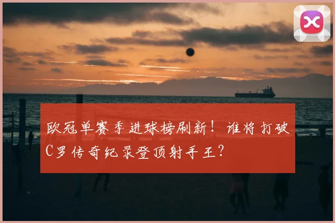 欧冠单赛季进球榜刷新！谁将打破C罗传奇纪录登顶射手王？