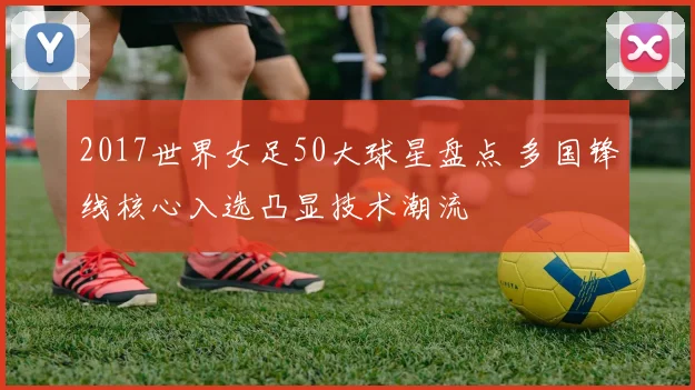 2017世界女足50大球星盘点 多国锋线核心入选凸显技术潮流