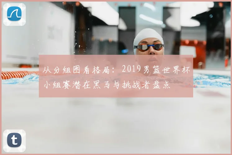 从分组图看格局：2019男篮世界杯小组赛潜在黑马与挑战者盘点